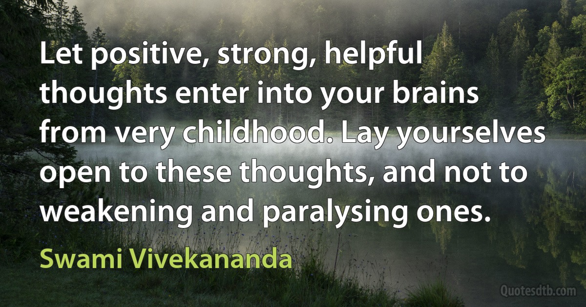 Let positive, strong, helpful thoughts enter into your brains from very childhood. Lay yourselves open to these thoughts, and not to weakening and paralysing ones. (Swami Vivekananda)