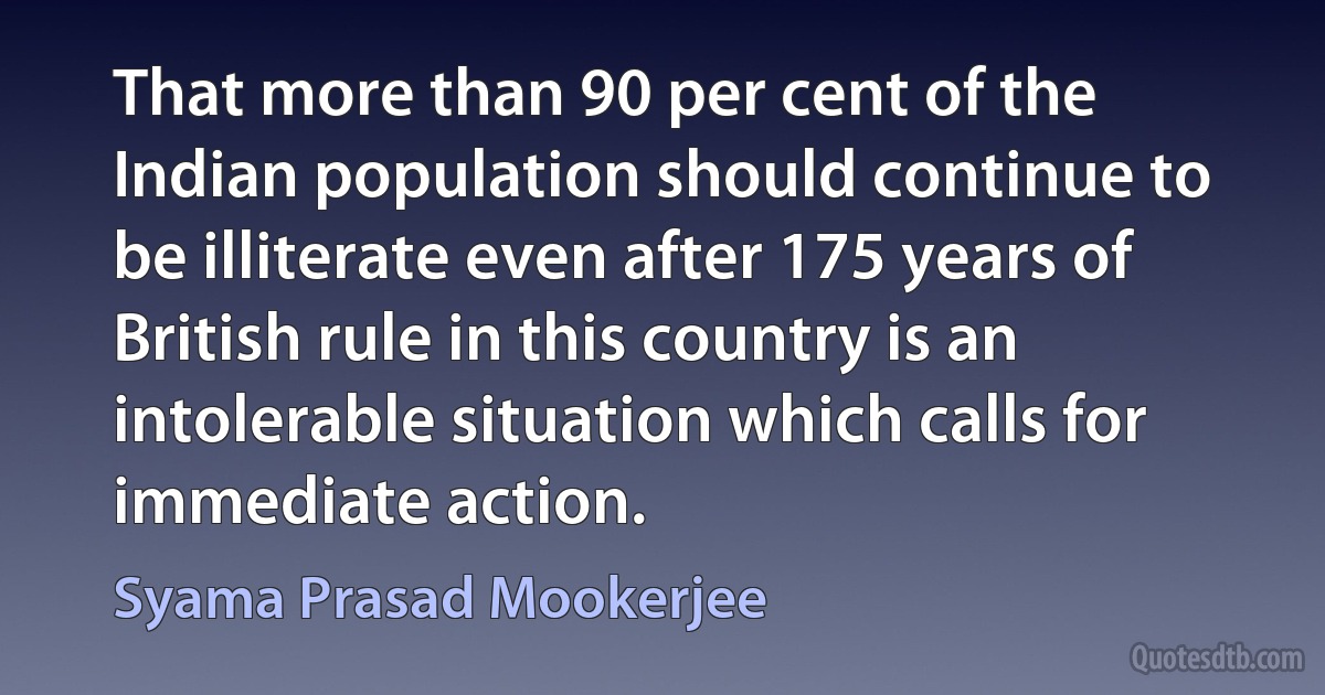 That more than 90 per cent of the Indian population should continue to be illiterate even after 175 years of British rule in this country is an intolerable situation which calls for immediate action. (Syama Prasad Mookerjee)