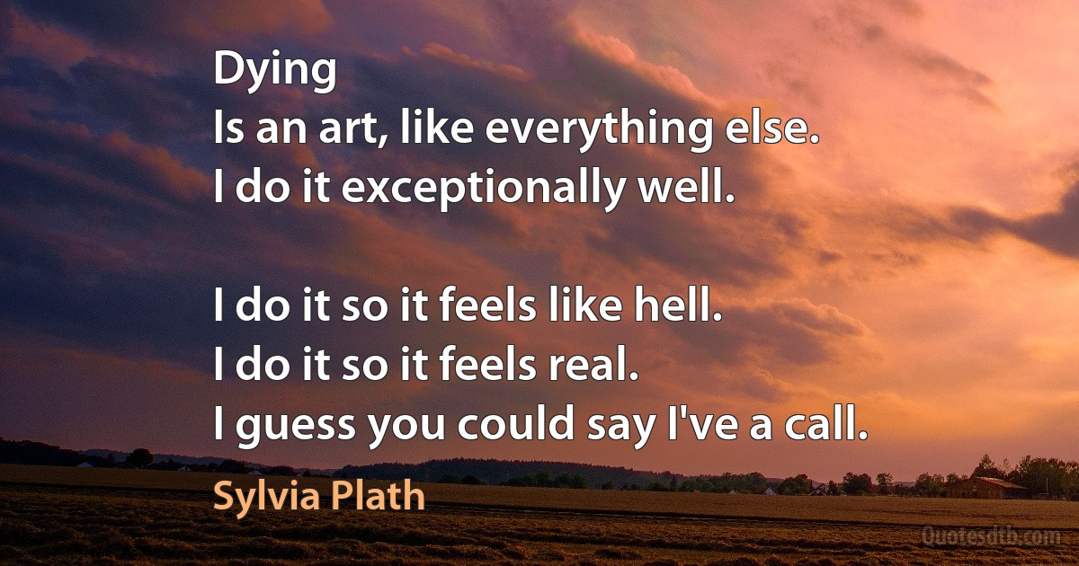 Dying
Is an art, like everything else.
I do it exceptionally well.

I do it so it feels like hell.
I do it so it feels real.
I guess you could say I've a call. (Sylvia Plath)