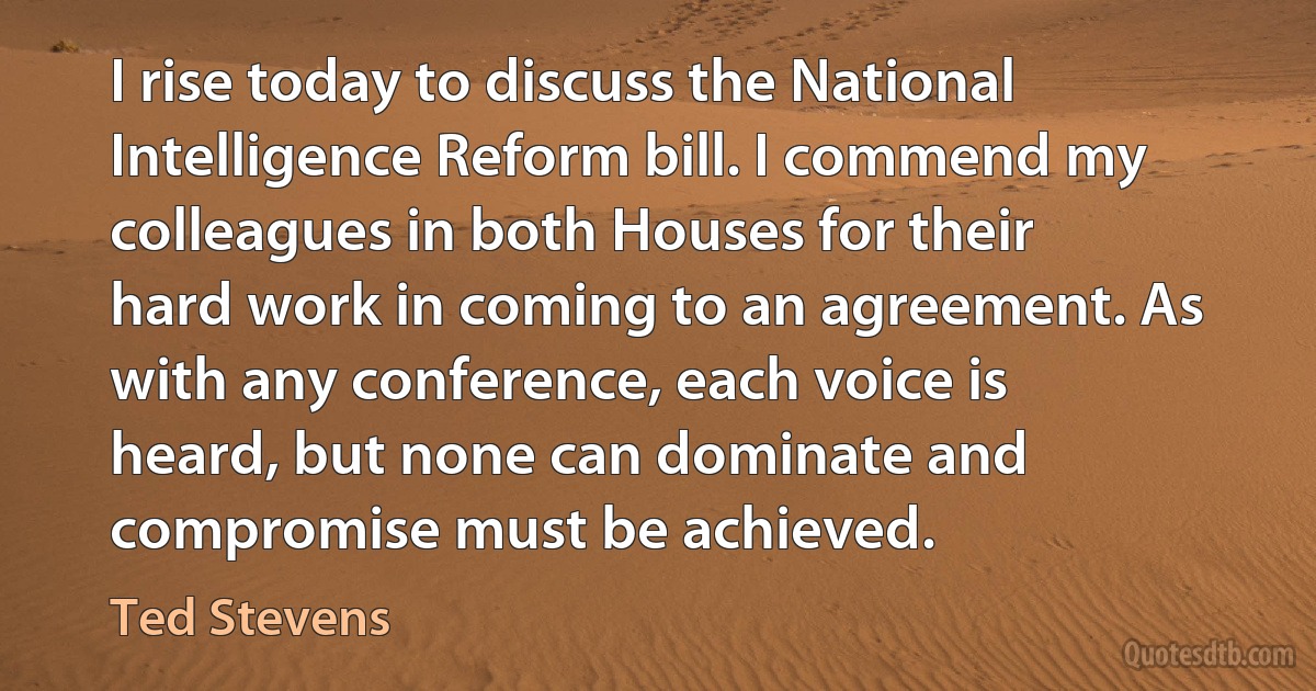 I rise today to discuss the National Intelligence Reform bill. I commend my colleagues in both Houses for their hard work in coming to an agreement. As with any conference, each voice is heard, but none can dominate and compromise must be achieved. (Ted Stevens)