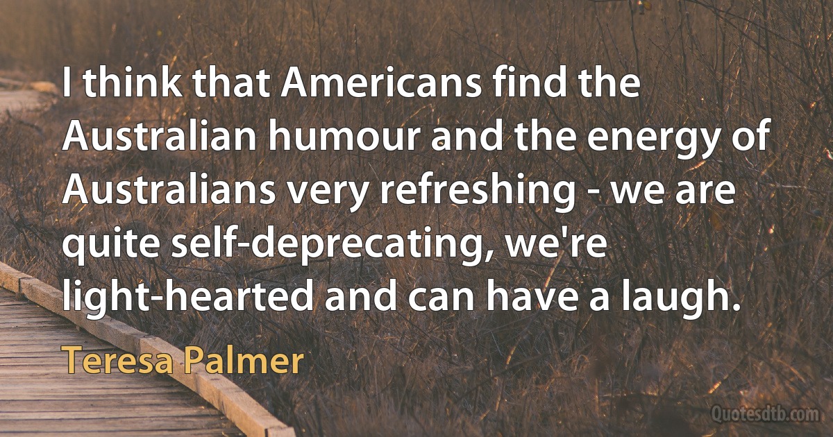 I think that Americans find the Australian humour and the energy of Australians very refreshing - we are quite self-deprecating, we're light-hearted and can have a laugh. (Teresa Palmer)