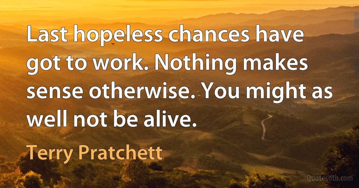 Last hopeless chances have got to work. Nothing makes sense otherwise. You might as well not be alive. (Terry Pratchett)