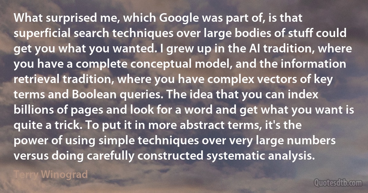 What surprised me, which Google was part of, is that superficial search techniques over large bodies of stuff could get you what you wanted. I grew up in the AI tradition, where you have a complete conceptual model, and the information retrieval tradition, where you have complex vectors of key terms and Boolean queries. The idea that you can index billions of pages and look for a word and get what you want is quite a trick. To put it in more abstract terms, it's the power of using simple techniques over very large numbers versus doing carefully constructed systematic analysis. (Terry Winograd)