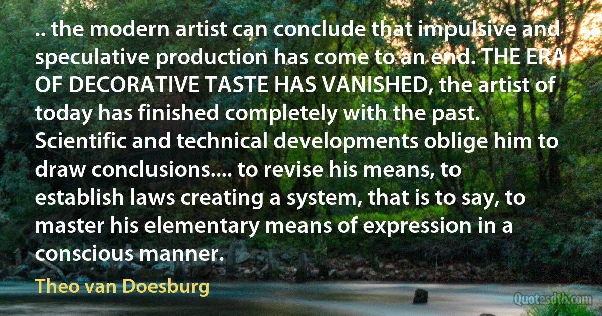 .. the modern artist can conclude that impulsive and speculative production has come to an end. THE ERA OF DECORATIVE TASTE HAS VANISHED, the artist of today has finished completely with the past. Scientific and technical developments oblige him to draw conclusions.... to revise his means, to establish laws creating a system, that is to say, to master his elementary means of expression in a conscious manner. (Theo van Doesburg)