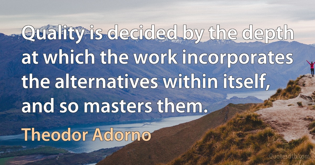 Quality is decided by the depth at which the work incorporates the alternatives within itself, and so masters them. (Theodor Adorno)