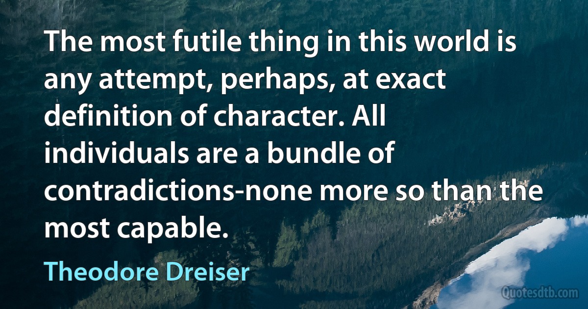 The most futile thing in this world is any attempt, perhaps, at exact definition of character. All individuals are a bundle of contradictions-none more so than the most capable. (Theodore Dreiser)