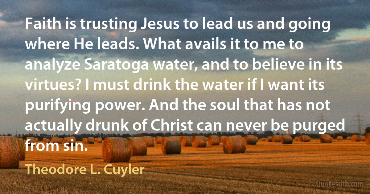 Faith is trusting Jesus to lead us and going where He leads. What avails it to me to analyze Saratoga water, and to believe in its virtues? I must drink the water if I want its purifying power. And the soul that has not actually drunk of Christ can never be purged from sin. (Theodore L. Cuyler)