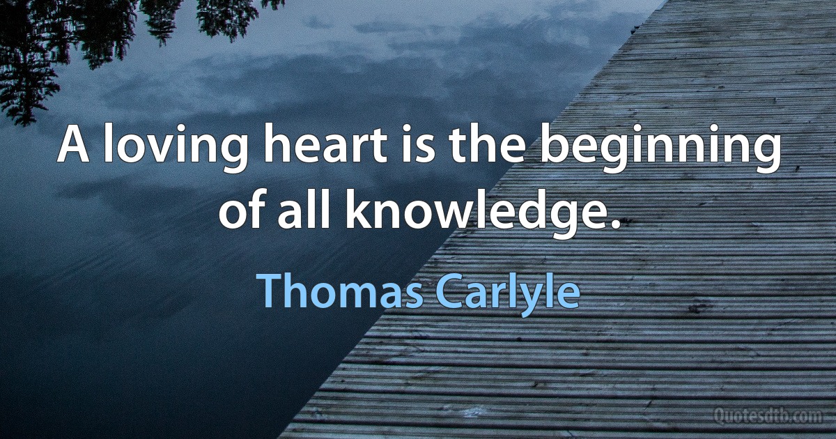 A loving heart is the beginning of all knowledge. (Thomas Carlyle)