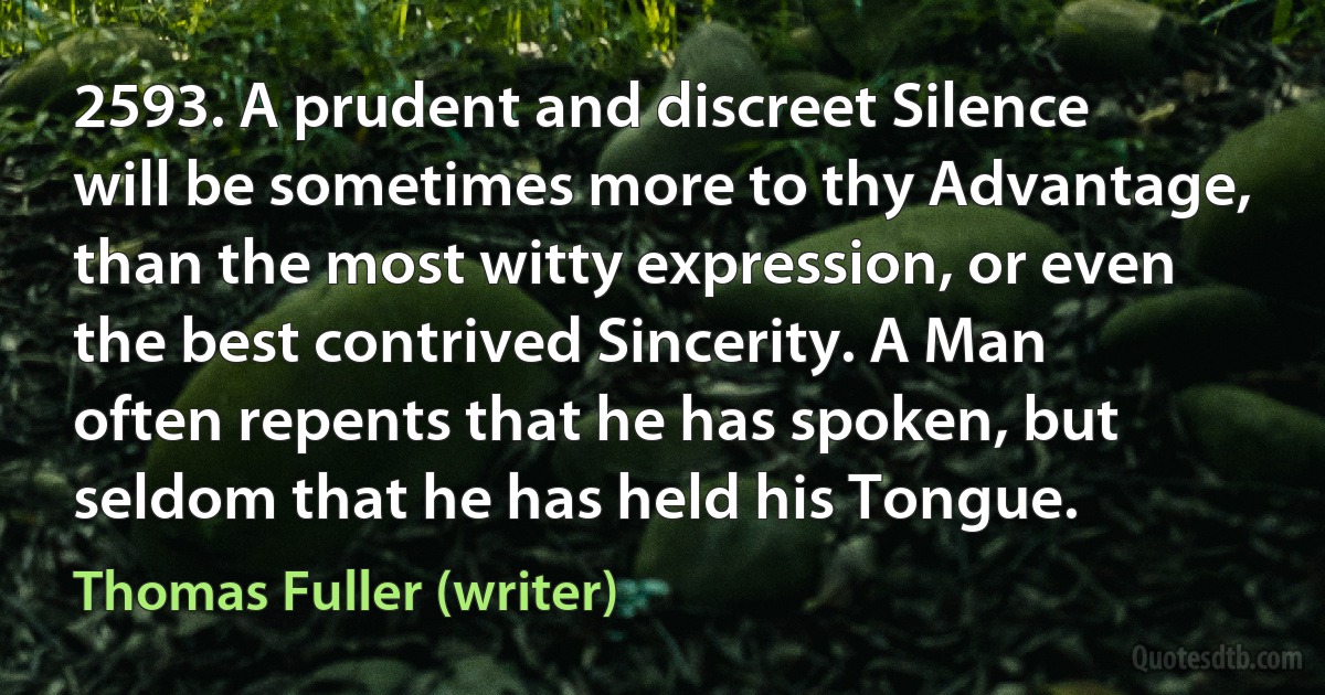 2593. A prudent and discreet Silence will be sometimes more to thy Advantage, than the most witty expression, or even the best contrived Sincerity. A Man often repents that he has spoken, but seldom that he has held his Tongue. (Thomas Fuller (writer))