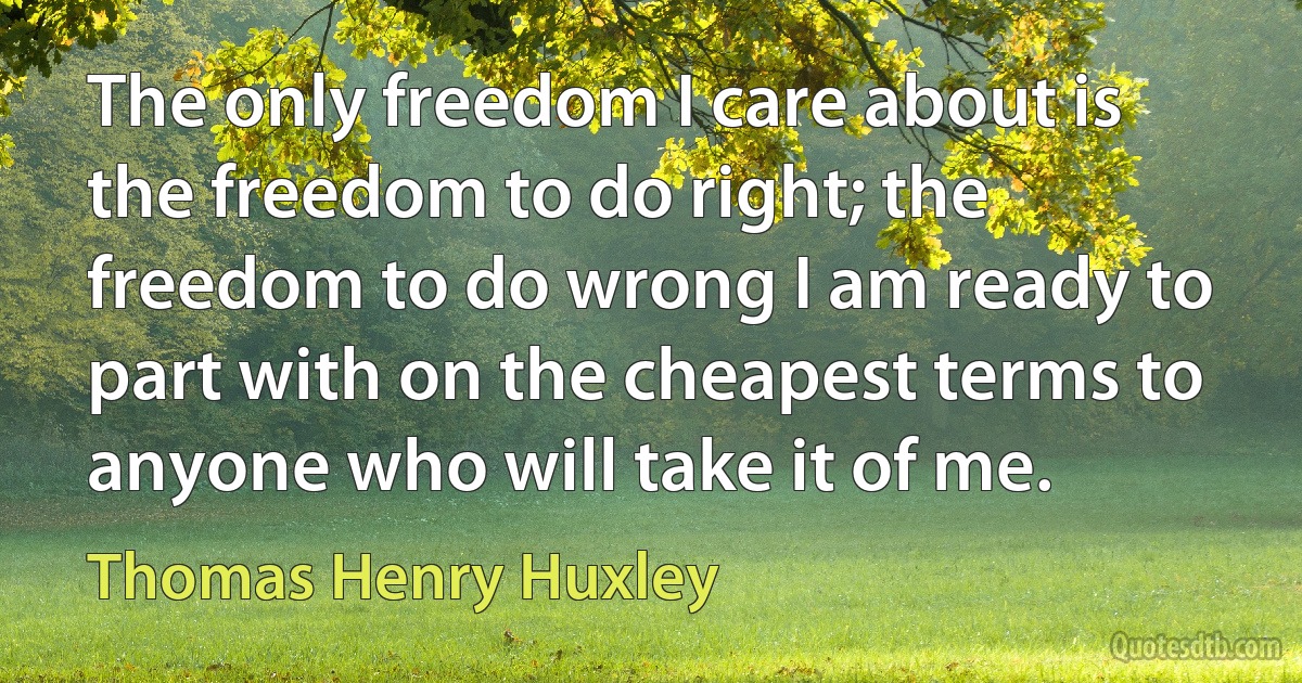 The only freedom I care about is the freedom to do right; the freedom to do wrong I am ready to part with on the cheapest terms to anyone who will take it of me. (Thomas Henry Huxley)