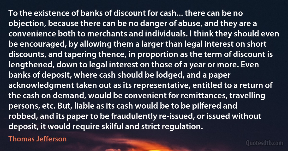 To the existence of banks of discount for cash... there can be no objection, because there can be no danger of abuse, and they are a convenience both to merchants and individuals. I think they should even be encouraged, by allowing them a larger than legal interest on short discounts, and tapering thence, in proportion as the term of discount is lengthened, down to legal interest on those of a year or more. Even banks of deposit, where cash should be lodged, and a paper acknowledgment taken out as its representative, entitled to a return of the cash on demand, would be convenient for remittances, travelling persons, etc. But, liable as its cash would be to be pilfered and robbed, and its paper to be fraudulently re-issued, or issued without deposit, it would require skilful and strict regulation. (Thomas Jefferson)