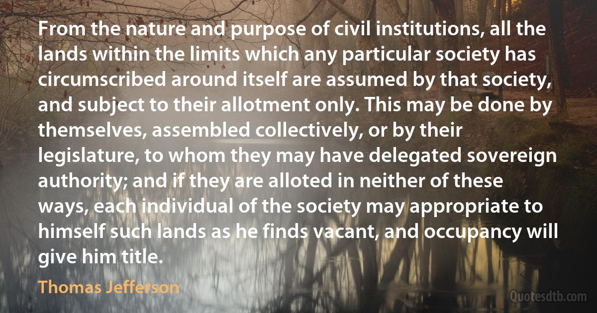 From the nature and purpose of civil institutions, all the lands within the limits which any particular society has circumscribed around itself are assumed by that society, and subject to their allotment only. This may be done by themselves, assembled collectively, or by their legislature, to whom they may have delegated sovereign authority; and if they are alloted in neither of these ways, each individual of the society may appropriate to himself such lands as he finds vacant, and occupancy will give him title. (Thomas Jefferson)