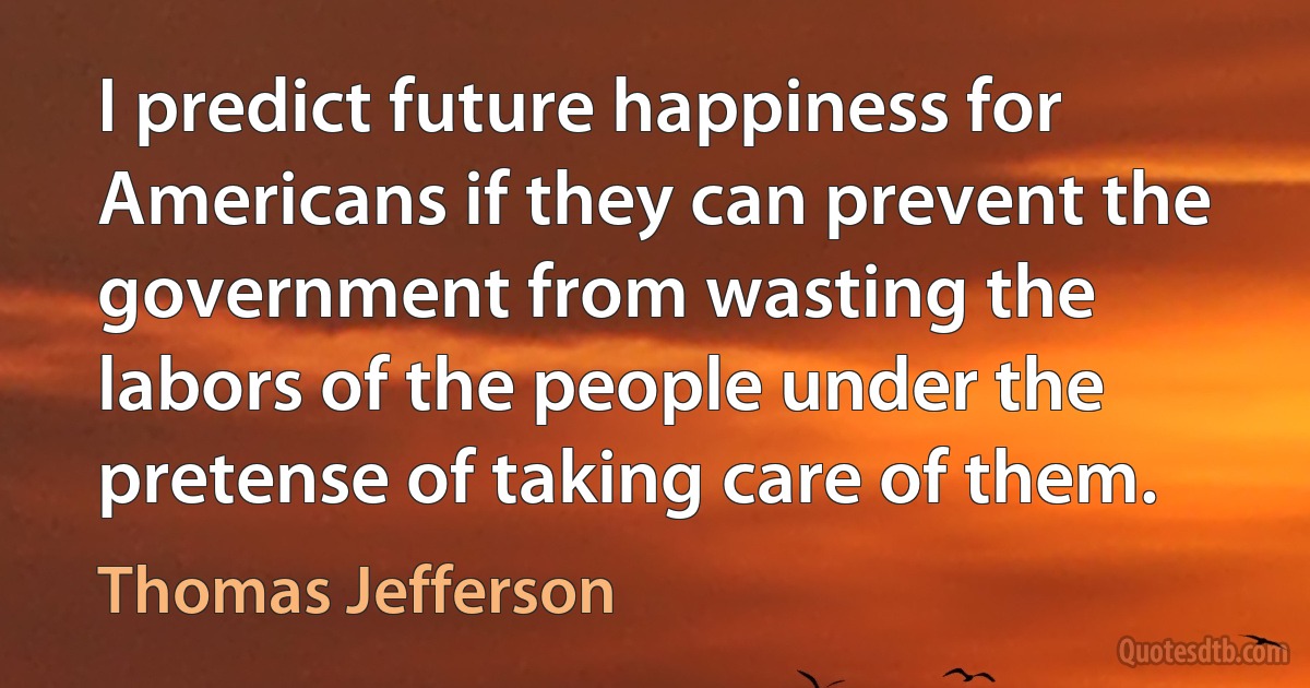 I predict future happiness for Americans if they can prevent the government from wasting the labors of the people under the pretense of taking care of them. (Thomas Jefferson)