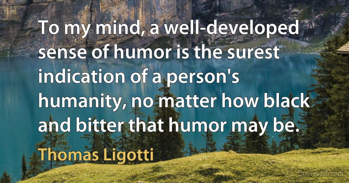 To my mind, a well-developed sense of humor is the surest indication of a person's humanity, no matter how black and bitter that humor may be. (Thomas Ligotti)