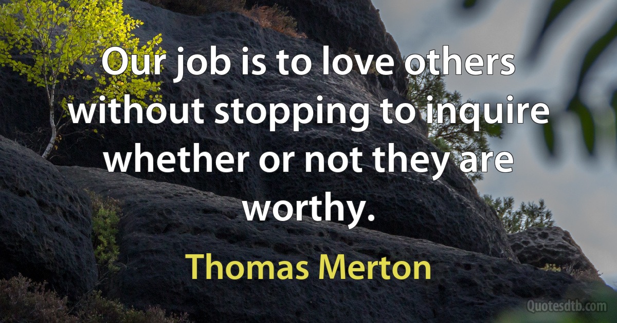 Our job is to love others without stopping to inquire whether or not they are worthy. (Thomas Merton)