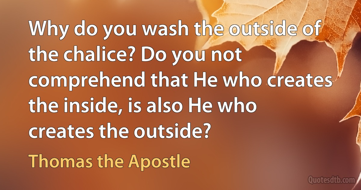 Why do you wash the outside of the chalice? Do you not comprehend that He who creates the inside, is also He who creates the outside? (Thomas the Apostle)