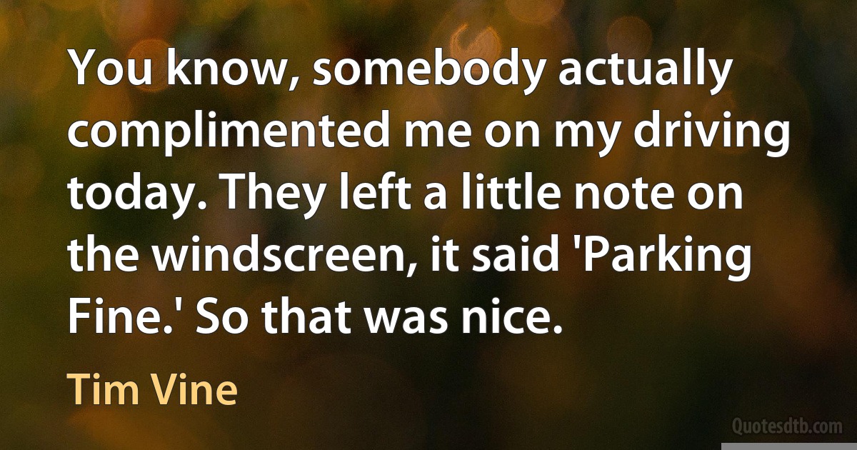 You know, somebody actually complimented me on my driving today. They left a little note on the windscreen, it said 'Parking Fine.' So that was nice. (Tim Vine)