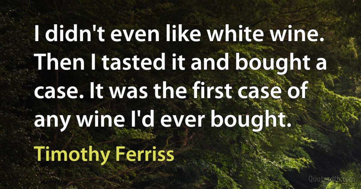 I didn't even like white wine. Then I tasted it and bought a case. It was the first case of any wine I'd ever bought. (Timothy Ferriss)