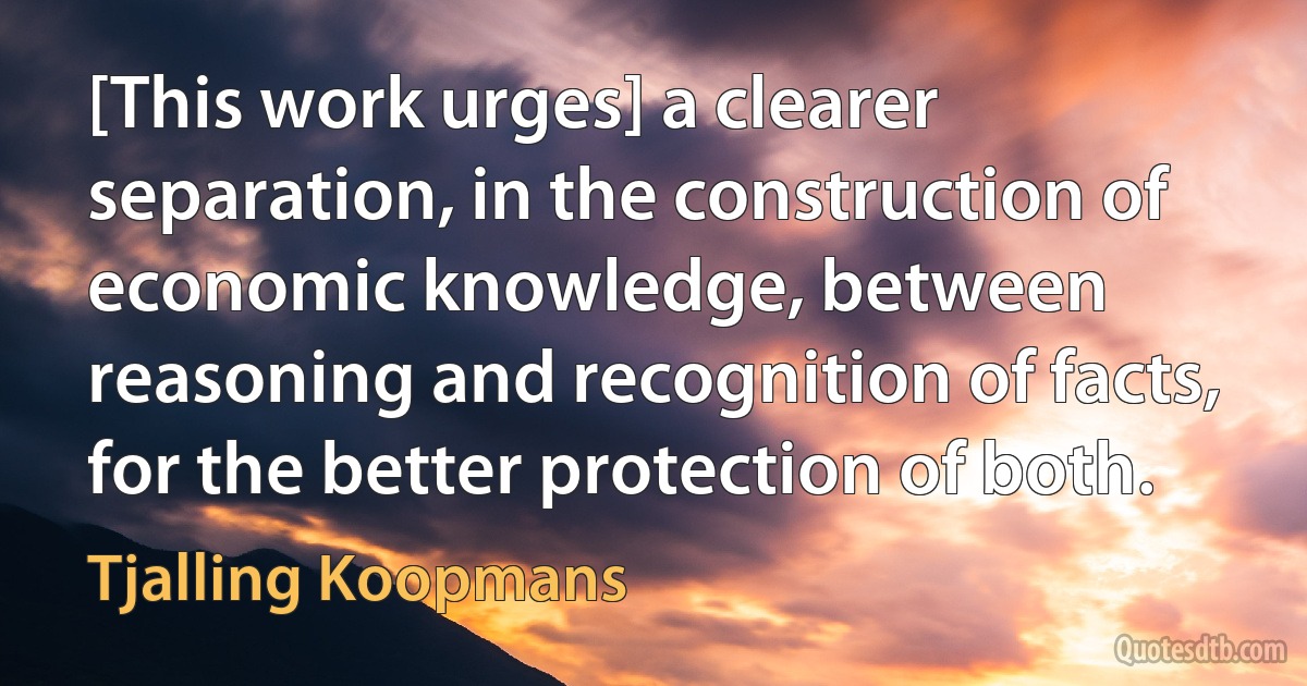 [This work urges] a clearer separation, in the construction of economic knowledge, between reasoning and recognition of facts, for the better protection of both. (Tjalling Koopmans)