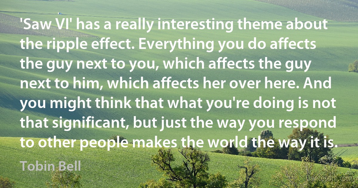 'Saw VI' has a really interesting theme about the ripple effect. Everything you do affects the guy next to you, which affects the guy next to him, which affects her over here. And you might think that what you're doing is not that significant, but just the way you respond to other people makes the world the way it is. (Tobin Bell)