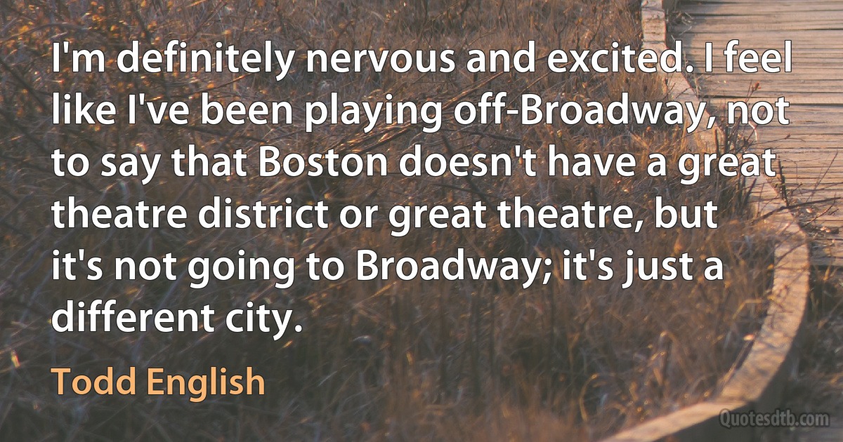 I'm definitely nervous and excited. I feel like I've been playing off-Broadway, not to say that Boston doesn't have a great theatre district or great theatre, but it's not going to Broadway; it's just a different city. (Todd English)