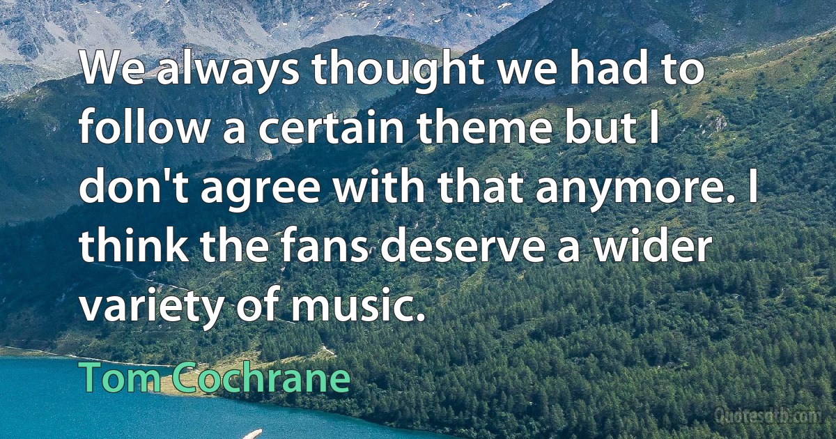 We always thought we had to follow a certain theme but I don't agree with that anymore. I think the fans deserve a wider variety of music. (Tom Cochrane)