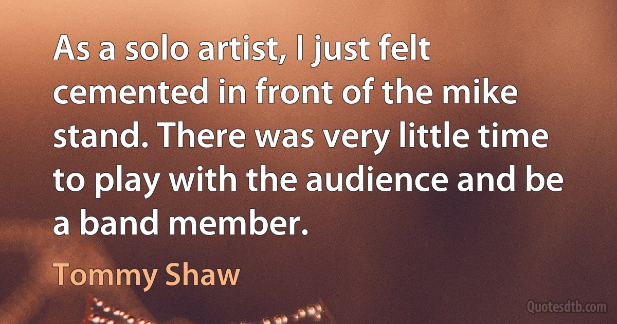 As a solo artist, I just felt cemented in front of the mike stand. There was very little time to play with the audience and be a band member. (Tommy Shaw)