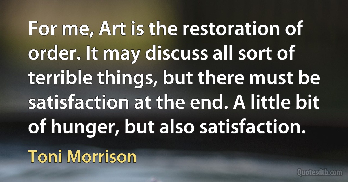 For me, Art is the restoration of order. It may discuss all sort of terrible things, but there must be satisfaction at the end. A little bit of hunger, but also satisfaction. (Toni Morrison)