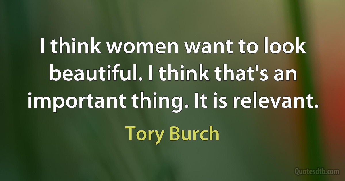 I think women want to look beautiful. I think that's an important thing. It is relevant. (Tory Burch)