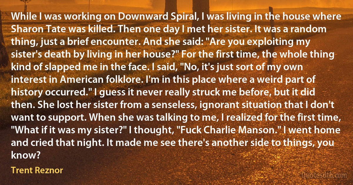 While I was working on Downward Spiral, I was living in the house where Sharon Tate was killed. Then one day I met her sister. It was a random thing, just a brief encounter. And she said: "Are you exploiting my sister's death by living in her house?" For the first time, the whole thing kind of slapped me in the face. I said, "No, it's just sort of my own interest in American folklore. I'm in this place where a weird part of history occurred." I guess it never really struck me before, but it did then. She lost her sister from a senseless, ignorant situation that I don't want to support. When she was talking to me, I realized for the first time, "What if it was my sister?" I thought, "Fuck Charlie Manson." I went home and cried that night. It made me see there's another side to things, you know? (Trent Reznor)