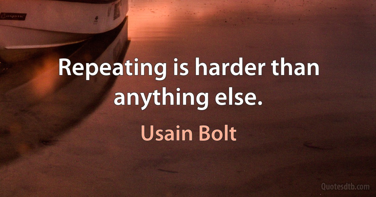 Repeating is harder than anything else. (Usain Bolt)