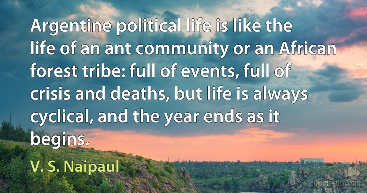 Argentine political life is like the life of an ant community or an African forest tribe: full of events, full of crisis and deaths, but life is always cyclical, and the year ends as it begins. (V. S. Naipaul)