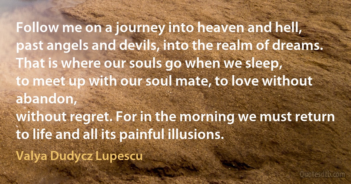 Follow me on a journey into heaven and hell,
past angels and devils, into the realm of dreams.
That is where our souls go when we sleep,
to meet up with our soul mate, to love without abandon,
without regret. For in the morning we must return
to life and all its painful illusions. (Valya Dudycz Lupescu)