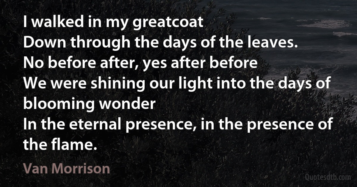 I walked in my greatcoat
Down through the days of the leaves.
No before after, yes after before
We were shining our light into the days of blooming wonder
In the eternal presence, in the presence of the flame. (Van Morrison)