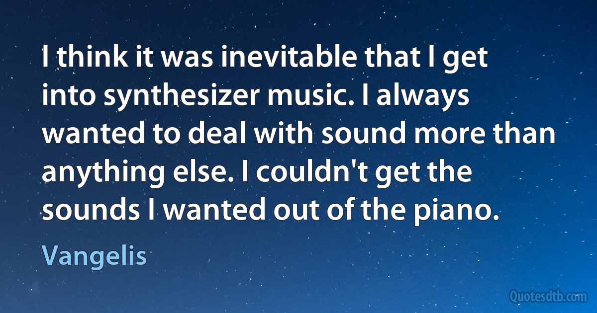 I think it was inevitable that I get into synthesizer music. I always wanted to deal with sound more than anything else. I couldn't get the sounds I wanted out of the piano. (Vangelis)