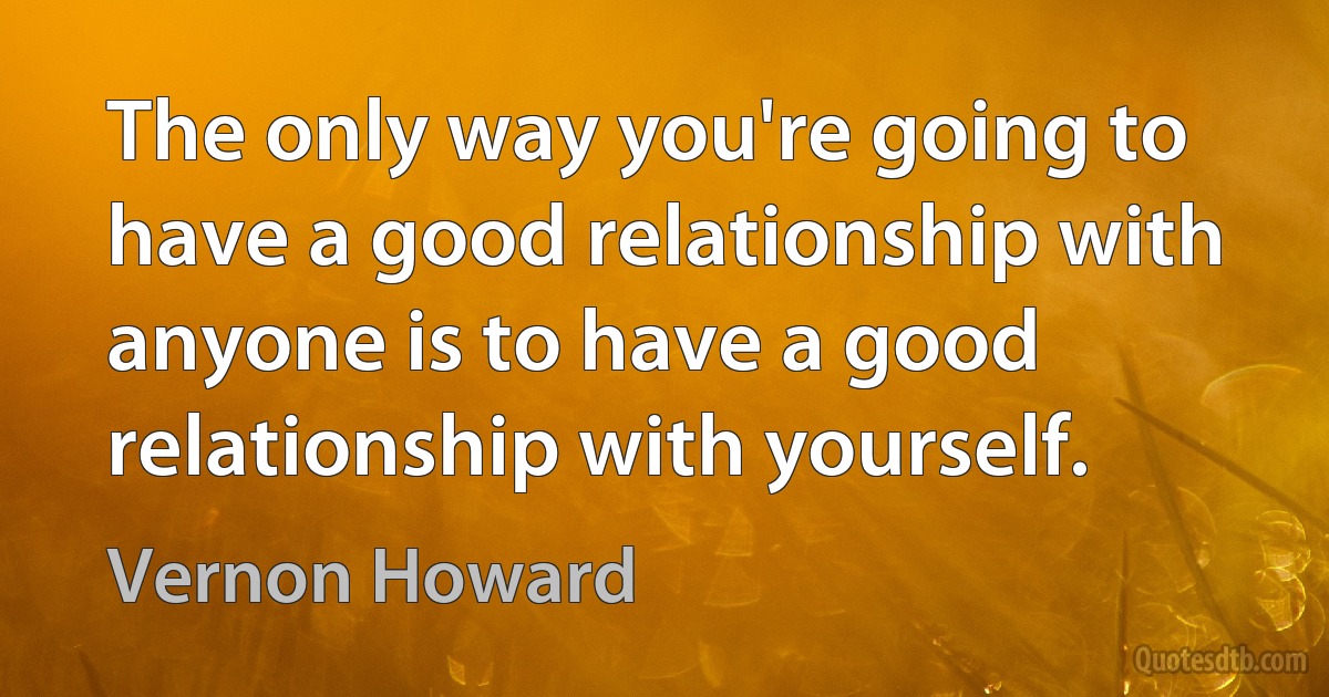 The only way you're going to have a good relationship with anyone is to have a good relationship with yourself. (Vernon Howard)