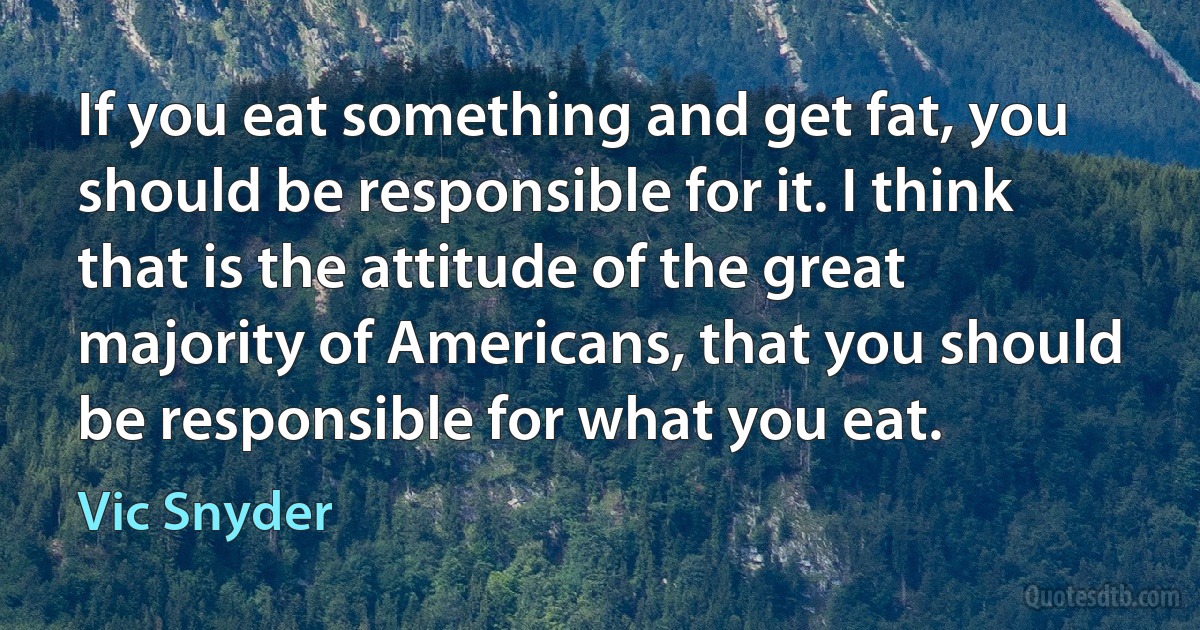 If you eat something and get fat, you should be responsible for it. I think that is the attitude of the great majority of Americans, that you should be responsible for what you eat. (Vic Snyder)