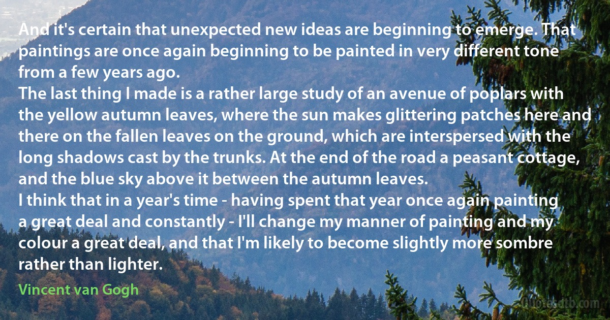 And it's certain that unexpected new ideas are beginning to emerge. That paintings are once again beginning to be painted in very different tone from a few years ago.
The last thing I made is a rather large study of an avenue of poplars with the yellow autumn leaves, where the sun makes glittering patches here and there on the fallen leaves on the ground, which are interspersed with the long shadows cast by the trunks. At the end of the road a peasant cottage, and the blue sky above it between the autumn leaves.
I think that in a year's time - having spent that year once again painting a great deal and constantly - I'll change my manner of painting and my colour a great deal, and that I'm likely to become slightly more sombre rather than lighter. (Vincent van Gogh)