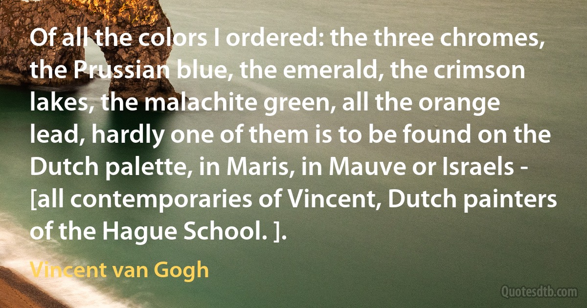 Of all the colors I ordered: the three chromes, the Prussian blue, the emerald, the crimson lakes, the malachite green, all the orange lead, hardly one of them is to be found on the Dutch palette, in Maris, in Mauve or Israels - [all contemporaries of Vincent, Dutch painters of the Hague School. ]. (Vincent van Gogh)