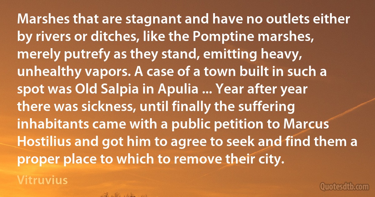 Marshes that are stagnant and have no outlets either by rivers or ditches, like the Pomptine marshes, merely putrefy as they stand, emitting heavy, unhealthy vapors. A case of a town built in such a spot was Old Salpia in Apulia ... Year after year there was sickness, until finally the suffering inhabitants came with a public petition to Marcus Hostilius and got him to agree to seek and find them a proper place to which to remove their city. (Vitruvius)