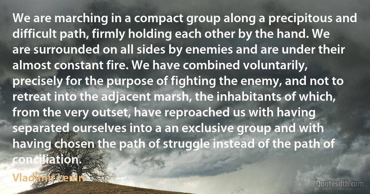 We are marching in a compact group along a precipitous and difficult path, firmly holding each other by the hand. We are surrounded on all sides by enemies and are under their almost constant fire. We have combined voluntarily, precisely for the purpose of fighting the enemy, and not to retreat into the adjacent marsh, the inhabitants of which, from the very outset, have reproached us with having separated ourselves into a an exclusive group and with having chosen the path of struggle instead of the path of conciliation. (Vladimir Lenin)