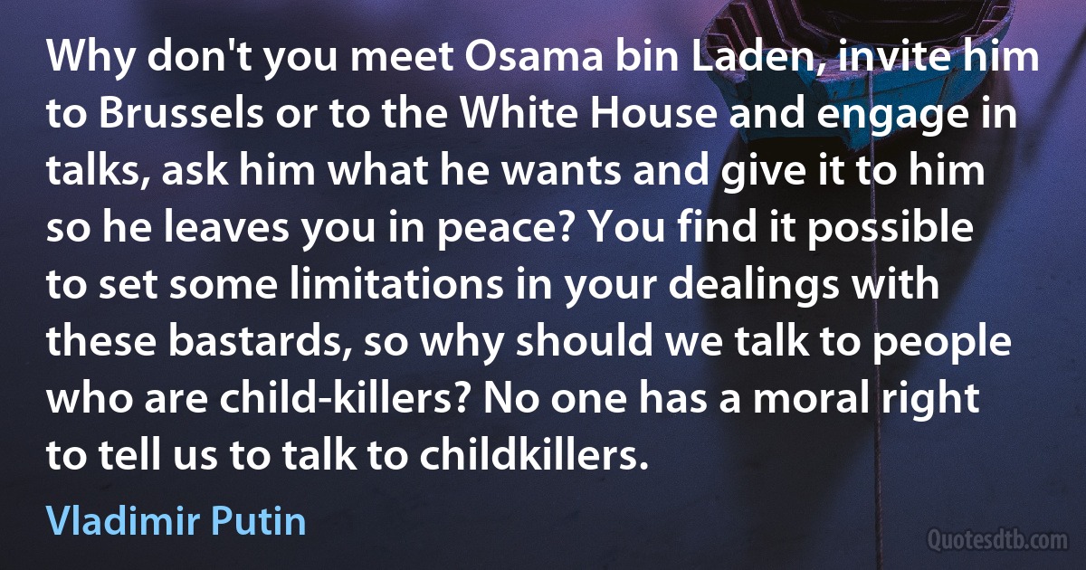 Why don't you meet Osama bin Laden, invite him to Brussels or to the White House and engage in talks, ask him what he wants and give it to him so he leaves you in peace? You find it possible to set some limitations in your dealings with these bastards, so why should we talk to people who are child-killers? No one has a moral right to tell us to talk to childkillers. (Vladimir Putin)