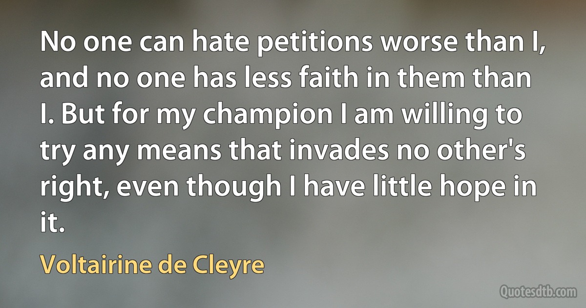 No one can hate petitions worse than I, and no one has less faith in them than I. But for my champion I am willing to try any means that invades no other's right, even though I have little hope in it. (Voltairine de Cleyre)