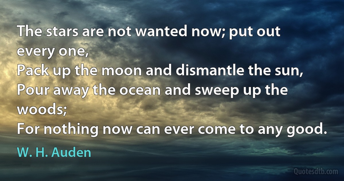 The stars are not wanted now; put out every one,
Pack up the moon and dismantle the sun,
Pour away the ocean and sweep up the woods;
For nothing now can ever come to any good. (W. H. Auden)