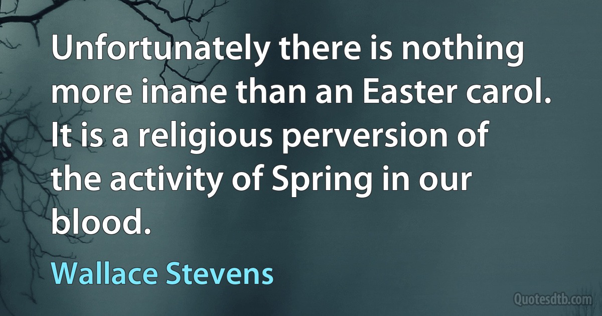 Unfortunately there is nothing more inane than an Easter carol. It is a religious perversion of the activity of Spring in our blood. (Wallace Stevens)