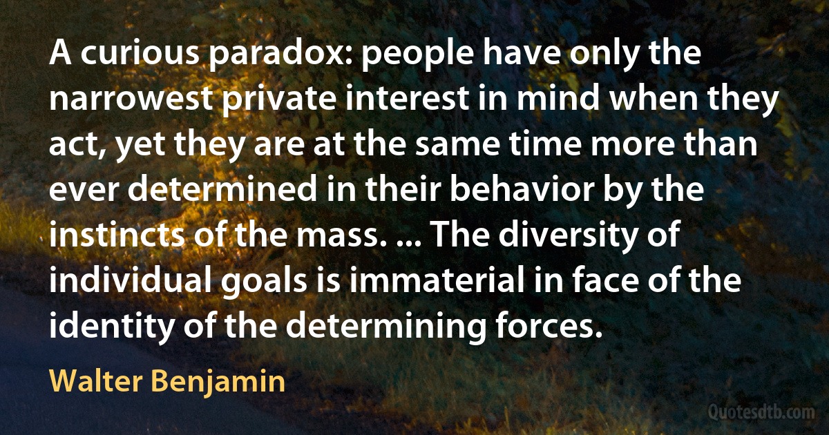 A curious paradox: people have only the narrowest private interest in mind when they act, yet they are at the same time more than ever determined in their behavior by the instincts of the mass. ... The diversity of individual goals is immaterial in face of the identity of the determining forces. (Walter Benjamin)