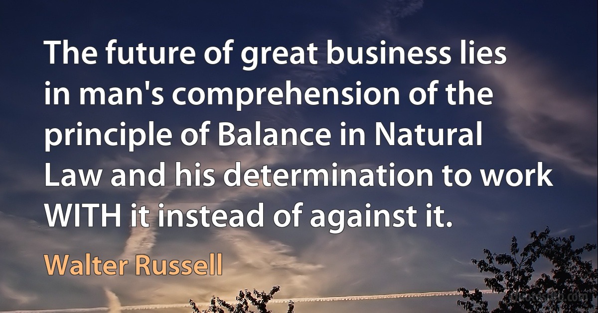 The future of great business lies in man's comprehension of the principle of Balance in Natural Law and his determination to work WITH it instead of against it. (Walter Russell)