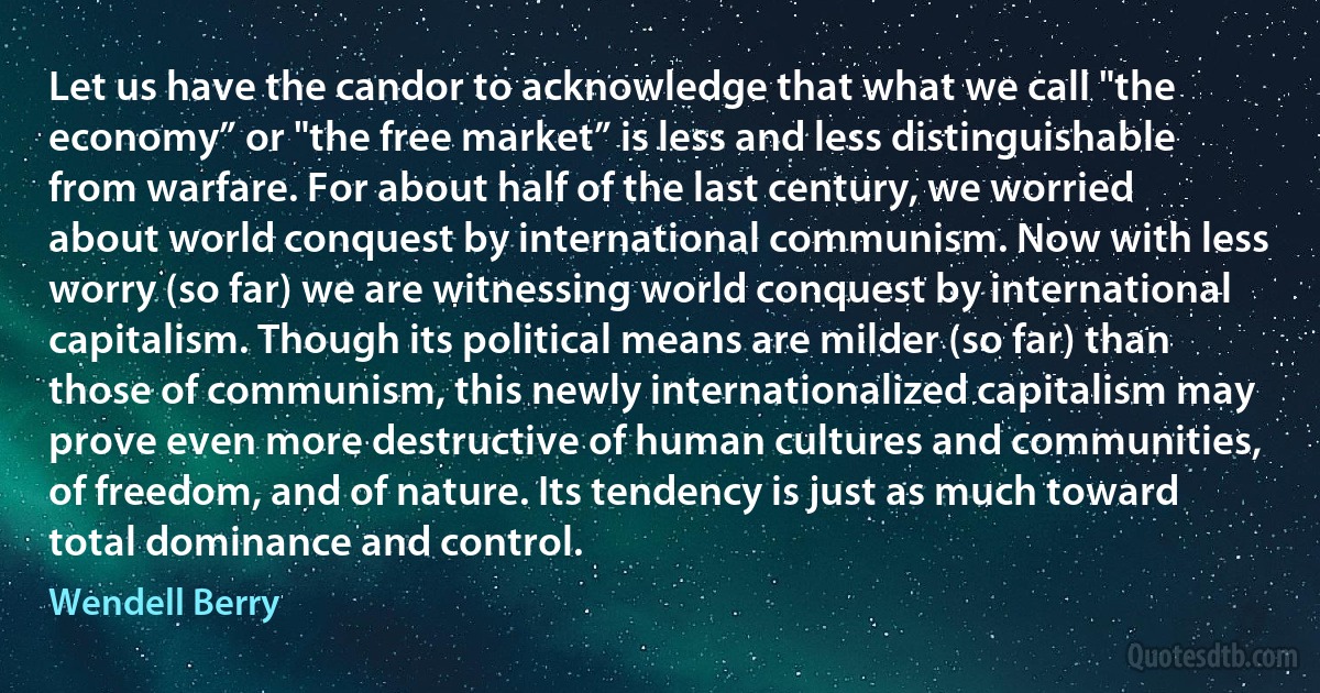 Let us have the candor to acknowledge that what we call "the economy” or "the free market” is less and less distinguishable from warfare. For about half of the last century, we worried about world conquest by international communism. Now with less worry (so far) we are witnessing world conquest by international capitalism. Though its political means are milder (so far) than those of communism, this newly internationalized capitalism may prove even more destructive of human cultures and communities, of freedom, and of nature. Its tendency is just as much toward total dominance and control. (Wendell Berry)