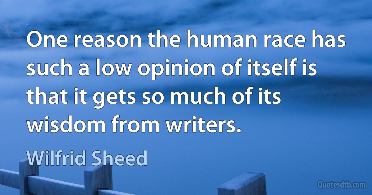 One reason the human race has such a low opinion of itself is that it gets so much of its wisdom from writers. (Wilfrid Sheed)