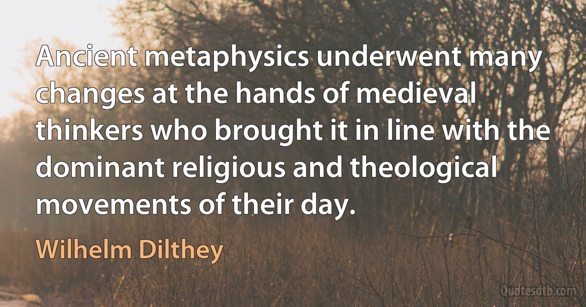 Ancient metaphysics underwent many changes at the hands of medieval thinkers who brought it in line with the dominant religious and theological movements of their day. (Wilhelm Dilthey)